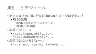 JRE とモジュール
• デフォルトのJDK を含むDockerイメージはデカい！
• 約 600MB
• 229MB OS のベースイメージ
• 343MB の JDK
• 必須モジュール
• java.{lang,util,…}.*,
javax.management.*, …
• 必須ではないモジュール
• java.xml, corba, javaws, …
8
 