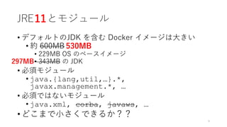 JRE とモジュール
• デフォルトのJDK を含む Docker イメージは⼤きい
• 約 600MB
• 229MB OS のベースイメージ
• 343MB の JDK
• 必須モジュール
• java.{lang,util,…}.*,
javax.management.*, …
• 必須ではないモジュール
• java.xml, corba, javaws, …
• どこまで⼩さくできるか？？
9
11
530MB
297MB
 