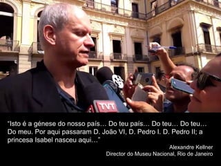 “Isto é a génese do nosso país… Do teu país… Do teu… Do teu…
Do meu. Por aqui passaram D. João VI, D. Pedro I. D. Pedro II; a
princesa Isabel nasceu aqui…”
Alexandre Kellner
Director do Museu Nacional, Rio de Janeiro
 