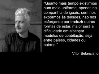 “Quanto mais tempo existirmos
num meio uniforme, apenas na
companhia de iguais, sem nos
expormos às tensões, não nos
esforçando por traduzir outras
formas de estar, maior será a
dificuldade em alcançar
modelos de coabitação, seja
entre países, cidades ou
bairros.”
Vítor Belanciano
 