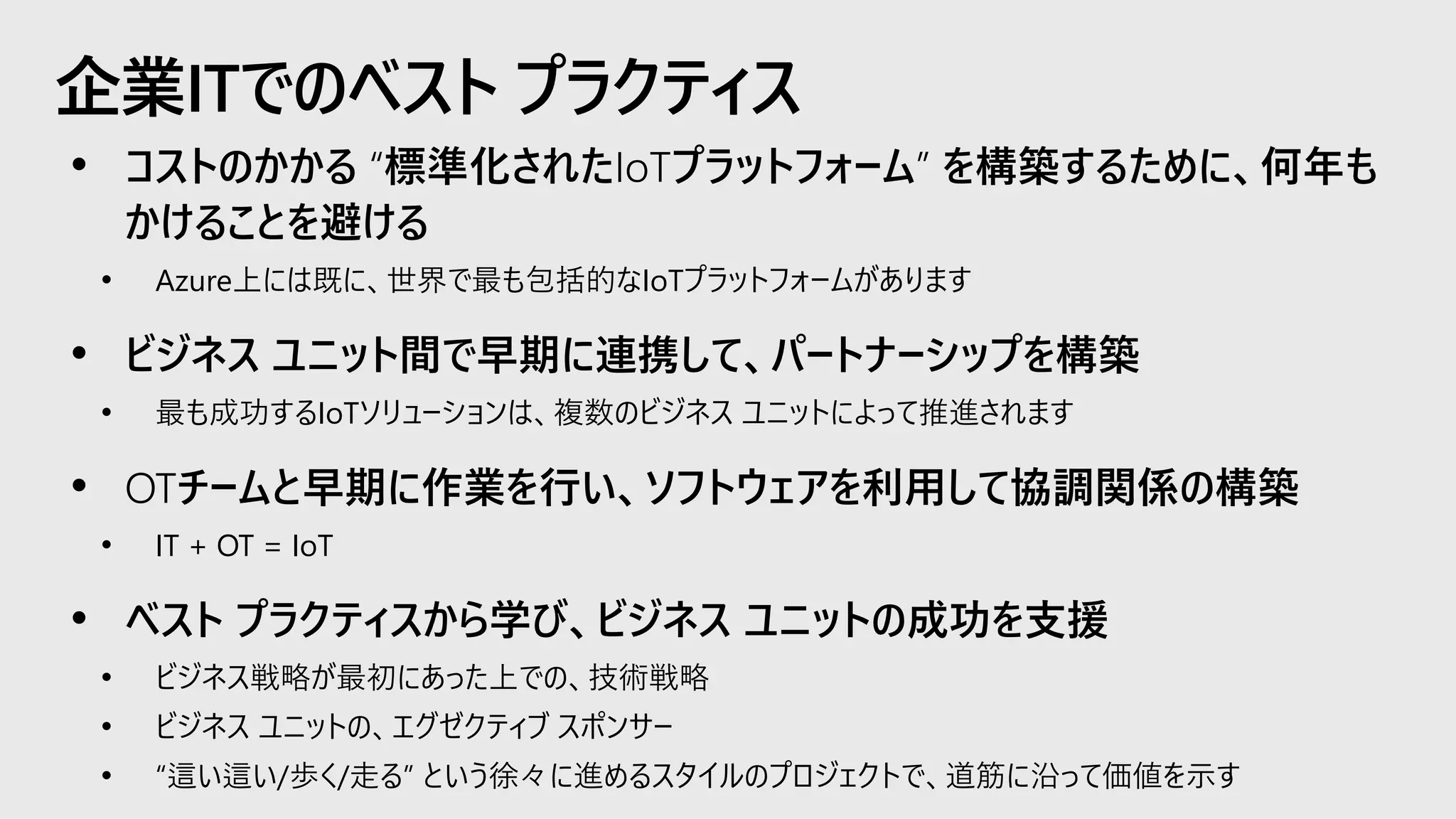 企業ITでのベスト プラクティス
• コストのかかる “標準化されたIoTプラットフォーム” を構築するために、何年も
かけることを避ける
• Azure上には既に、世界で最も包括的なIoTプラットフォームがあります
• ビジネス ユニット間で早期に連携して、パートナーシップを構築
• 最も成功するIoTソリューションは、複数のビジネス ユニットによって推進されます
• OTチームと早期に作業を行い、ソフトウェアを利用して協調関係の構築
• IT + OT = IoT
• ベスト プラクティスから学び、ビジネス ユニットの成功を支援
• ビジネス戦略が最初にあった上での、技術戦略
• ビジネス ユニットの、エグゼクティブ スポンサー
• “這い這い/歩く/走る” という徐々に進めるスタイルのプロジェクトで、道筋に沿って価値を示す
 