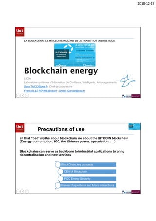 2018-12-17
1
Blockchain energy
LICIA
Laboratoire systèmes d’Information de Confiance, Intelligents, Auto-organisants
Sara.TUCCI@cea.fr Chef de Laboratoire
Francois.LE-FEVRE@cea.fr ; Onder.Gurcan@cea.fr
LA BLOCKCHAIN, CE MAILLON MANQUANT DE LA TRANSITION ENERGÉTIQUE
2
Precautions of use
all that “bad” myths about blockchain are about the BITCOIN blockchain
(Energy consumption, ICO, the Chinese power, speculation, ….)
Blockchains can serve as backbone to industrial applications to bring
decentralisation and new services
BlockChain, key concepts
CEA IA Blockchain
POC Energy Security
Research questions and future interactions
 
