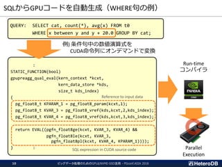 SQLからGPUコードを自動生成（WHERE句の例）
ビッグデータ処理のためのGPUとNVME-SSD活用 - PGconf.ASIA 201810
QUERY: SELECT cat, count(*), avg(x) FROM t0
WHERE x between y and y + 20.0 GROUP BY cat;
:
STATIC_FUNCTION(bool)
gpupreagg_qual_eval(kern_context *kcxt,
kern_data_store *kds,
size_t kds_index)
{
pg_float8_t KPARAM_1 = pg_float8_param(kcxt,1);
pg_float8_t KVAR_3 = pg_float8_vref(kds,kcxt,2,kds_index);
pg_float8_t KVAR_4 = pg_float8_vref(kds,kcxt,3,kds_index);
return EVAL((pgfn_float8ge(kcxt, KVAR_3, KVAR_4) &&
pgfn_float8le(kcxt, KVAR_3,
pgfn_float8pl(kcxt, KVAR_4, KPARAM_1))));
} :
例) 条件句中の数値演算式を
CUDA命令列にオンデマンドで変換
Reference to input data
SQL expression in CUDA source code
Run-time
コンパイラ
Parallel
Execution
 