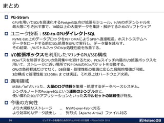 まとめ
ビッグデータ処理のためのGPUとNVME-SSD活用 - PGconf.ASIA 201856
 PG-Strom
GPUを用いてSQLを高速化するPostgreSQL向け拡張モジュール。H/Wのポテンシャルを
最大限に引き出す事で、TB級以上の大量データを集計・解析するためのソフトウェア
 ユニーク技術：SSD-to-GPUダイレクトSQL
NVME-SSD上のデータブロックをP2P DMAによりGPUへ直接転送。ホストシステムへ
データをロードする前にSQL処理をGPUで実行し、データ量を減らす。
その結果、I/OボトルネックのSQL処理性能を改善する。
 I/O拡張ボックスを利用したマルチGPU/SSD構成
PCIeバスを制御するCPUの負荷集中を避けるため、PCIeスイッチ内蔵のI/O拡張ボックスを
用いて、ストレージに近い場所でP2P DMAのPCIeパケットを交換する。
CPUの負荷軽減だけでなく、DB容量・処理性能の要請に応じた段階的増強が可能。
3台構成で処理性能 13.5GB/s までは実証。それ以上はハードウェア次第。
 適用領域
M2M／IoTといった、大量のログ情報を集積・処理するデータベースシステム。
シングルノードのPostgreSQLという運用のシンプルさと、
使い慣れたSQLやアプリケーションといったスキルセットの継続性が特長。
 今後の方向性
より大規模なストレージ … NVME-over-Fabric対応
より効率的なデータ読出し … 列形式（Apache Arrow）ファイル対応
 