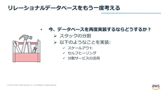 © 2018, Amazon Web Services, Inc. or its Affiliates. All rights reserved.
リレーショナルデータベースをもう一度考える
• 今、データベースを再度実装するならどうするか？
 スタックの分割
 以下のようなことを実装:
 スケールアウト
 セルフヒーリング
 分散サービスの活用
 