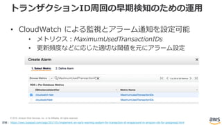 © 2018, Amazon Web Services, Inc. or its Affiliates. All rights reserved.
トランザクションID周回の早期検知のための運用
• CloudWatch による監視とアラーム通知を設定可能
• メトリクス：MaximumUsedTransactionIDs
• 更新頻度などに応じた適切な閾値を元にアラーム設定
詳細： https://aws.typepad.com/sajp/2017/01/implement-an-early-warning-system-for-transaction-id-wraparound-in-amazon-rds-for-postgresql.html
 