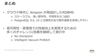 © 2018, Amazon Web Services, Inc. or its Affiliates. All rights reserved.
まとめ
• クラウド時代に Amazon が再設計したRDBMS
 スケーラブル、高い堅牢性、可用性をもつ設計
 PostgreSQL 9.6, 10 と互換性があり既存資産を流用しやすい
• 高可用性・実環境での性能向上を実現するための
多くのチャレンジ/改善を継続して実行中
 No checkpoint
 Intelligent Vacuum Prefetch
 