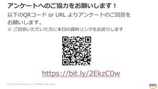 © 2018, Amazon Web Services, Inc. or its Affiliates. All rights reserved.
アンケートへのご協力をお願いします！
以下のQRコード or URL よりアンケートのご回答を
お願いします。
※ ご回答いただいた方に本日の資料リンクをお送りします
https://bit.ly/2EkzC0w
 