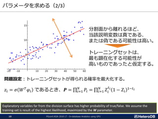 パラメータを求める（2/3）
問題設定：トレーニングセットが得られる確率を最大化する。
𝑧𝑖 = 𝜎 𝑊 𝑇
𝜑𝑖 であるとき、𝑷 = ς𝑖=1
𝑁
𝑃𝑖 = ς𝑖=1
𝑁
𝑍𝑖
𝑡 𝑖
1 − 𝑍𝑖
1−𝑡 𝑖
分割面から離れるほど、
当該説明変数は真である、
または偽である可能性は高い。
トレーニングセットは、
最も顕在化する可能性が
高いものであったと仮定する。
Explanatory variables far from the division surface has higher probability of true/false. We assume the
training-set is result of the highest likelihood, maximized by the W parameter.
PGconf.ASIA 2018 LT - In-database Analytics using GPU10
 