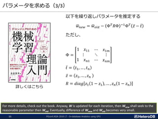 パラメータを求める（3/3）
以下を繰り返しパラメータを推定する
ഥ𝑤 𝑛𝑒𝑤 = ഥ𝑤 𝑜𝑙𝑑 − Φ 𝑇 𝑅Φ −1Φ 𝑇 ҧ𝑧 − ҧ𝑡
ただし、
Φ =
1 𝑥11 ⋯ 𝑥1𝑚
⋮ ⋱ ⋮
1 𝑥 𝑛1 ⋯ 𝑥 𝑛𝑚
ҧ𝑡 = 𝑡1, … , 𝑡 𝑛
ҧ𝑧 = 𝑧1, … , 𝑧 𝑛
𝑅 = 𝑑𝑖𝑎𝑔 𝑧1 1 − 𝑧1 , … , 𝑧 𝑛 1 − 𝑧 𝑛
For more details, check out the book. Anyway, W is updated for each iteration, then Wnew shall seek to the
reasonable parameter then Wold. Eventually, difference of Wnew and Wold becomes very small.
詳しくはこちら
PGconf.ASIA 2018 LT - In-database Analytics using GPU11
 