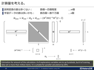 計算量を考える。
▌説明変数の数は多くない： 数個～百個程度 ... m個
▌学習データの数は多いかも： 数百個～数千万個 ... n個
ഥ𝑤 𝑛𝑒𝑤 = ഥ𝑤 𝑜𝑙𝑑 − ഥ𝑤Δ = ഥ𝑤 𝑜𝑙𝑑 − Φ 𝑇
𝑅Φ −1
Φ 𝑇
ҧ𝑧 − ҧ𝑡
Estimation for amount of the calculation. # of explanatory variables are to up hundreds, but # of training
data set is more than million items. It is suitable for parallel calculation by GPU.
ΦR
n
-1
Φ 𝑇
ҧ𝑧 − ҧ𝑡
Φ 𝑇
n
m
n
1
-1
Φ 𝑇
𝑅Φ −1
Φ 𝑇
ҧ𝑧 − ҧ𝑡
ഥ𝑤Δ
𝑚 × 𝑚 𝑚 × 1
𝑚 × 1
PGconf.ASIA 2018 LT - In-database Analytics using GPU12
 