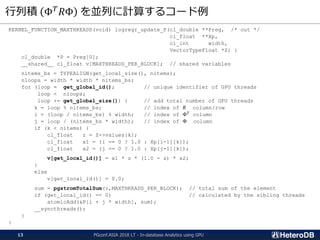 行列積 Φ 𝑇 𝑅Φ を並列に計算するコード例
KERNEL_FUNCTION_MAXTHREADS(void) logregr_update_P(cl_double **Preg, /* out */
cl_float **Xp,
cl_int width,
VectorTypeFloat *Z) {
cl_double *P = Preg[0];
__shared__ cl_float v[MAXTHREADS_PER_BLOCK]; // shared variables
nitems_bs = TYPEALIGN(get_local_size(), nitems);
nloops = width * width * nitems_bs;
for (loop = get_global_id(); // unique identifier of GPU threads
loop < nloops;
loop += get_global_size()) { // add total number of GPU threads
k = loop % nitems_bs; // index of 𝑅 column/row
i = (loop / nitems_bs) % width; // index of Φ 𝑇
column
j = loop / (nitems_bs * width); // index of Φ column
if (k < nitems) {
cl_float z = Z->values[k];
cl_float x1 = (i == 0 ? 1.0 : Xp[i-1][k]);
cl_float x2 = (j == 0 ? 1.0 : Xp[j-1][k]);
v[get_local_id()] = x1 * z * (1.0 - z) * x2;
}
else
v[get_local_id()] = 0.0;
sum = pgstromTotalSum(v,MAXTHREADS_PER_BLOCK); // total sum of the element
if (get_local_id() == 0) // calculated by the sibling threads
atomicAdd(&P[i + j * width], sum);
__syncthreads();
}
}
PGconf.ASIA 2018 LT - In-database Analytics using GPU13
 