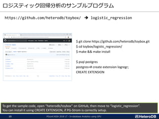 ロジスティック回帰分析のサンプルプログラム
$ git clone https://github.com/heterodb/toybox.git
$ cd toybox/logistic_regression/
$ make && make install
$ psql postgres
postgres=# create extension logregr;
CREATE EXTENSION
To get the sample code, open “heterodb/toybox” on GitHub, then move to “logistic_regression”.
You can install it using CREATE EXTENSION, if PG-Strom is correctly setup.
https://github.com/heterodb/toybox/ ➔ logistic_regression
PGconf.ASIA 2018 LT - In-database Analytics using GPU15
 
