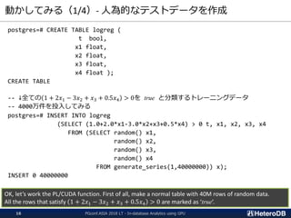 動かしてみる（1/4）- 人為的なテストデータを作成
postgres=# CREATE TABLE logreg (
t bool,
x1 float,
x2 float,
x3 float,
x4 float );
CREATE TABLE
-- ↓全ての 1 + 2𝑥1 − 3𝑥2 + 𝑥3 + 0.5𝑥4 > 0を true と分類するトレーニングデータ
-- 4000万件を投入してみる
postgres=# INSERT INTO logreg
(SELECT (1.0+2.0*x1-3.0*x2+x3+0.5*x4) > 0 t, x1, x2, x3, x4
FROM (SELECT random() x1,
random() x2,
random() x3,
random() x4
FROM generate_series(1,40000000)) x);
INSERT 0 40000000
OK, let’s work the PL/CUDA function. First of all, make a normal table with 40M rows of random data.
All the rows that satisfy 1 + 2𝑥1 − 3𝑥2 + 𝑥3 + 0.5𝑥4 > 0 are marked as ‘true’.
PGconf.ASIA 2018 LT - In-database Analytics using GPU16
 