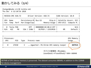 動かしてみる（3/4）
[kaigai@saba src]$ nvidia-smi
Thu Dec 6 12:10:56 2018
+-----------------------------------------------------------------------------+
| NVIDIA-SMI 410.72 Driver Version: 410.72 CUDA Version: 10.0 |
|-------------------------------+----------------------+----------------------+
| GPU Name Persistence-M| Bus-Id Disp.A | Volatile Uncorr. ECC |
| Fan Temp Perf Pwr:Usage/Cap| Memory-Usage | GPU-Util Compute M. |
|===============================+======================+======================|
| 0 Tesla P40 Off | 00000000:02:00.0 Off | N/A |
| N/A 42C P0 52W / 250W | 817MiB / 22919MiB | 0% Default |
+-------------------------------+----------------------+----------------------+
+-----------------------------------------------------------------------------+
| Processes: GPU Memory |
| GPU PID Type Process name Usage |
|=============================================================================|
| 0 27650 C ...bgworker: PG-Strom GPU memory keeper 807MiB |
+-----------------------------------------------------------------------------+
807MB of GPU device memory is preserved. The dataset consumes 680MB, in addition to the 120MB
for device management.
デバイス管理用：約120MB +
(sizeof(bool) + 4*sizeof(float)) * 40M = 680MB
PGconf.ASIA 2018 LT - In-database Analytics using GPU18
 