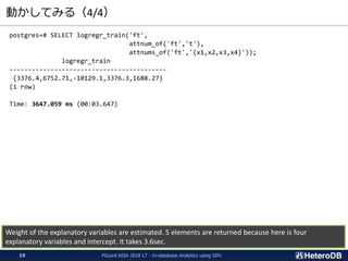 動かしてみる（4/4）
postgres=# SELECT logregr_train('ft',
attnum_of('ft','t'),
attnums_of('ft','{x1,x2,x3,x4}'));
logregr_train
------------------------------------------
{3376.4,6752.71,-10129.1,3376.3,1688.27}
(1 row)
Time: 3647.059 ms (00:03.647)
Weight of the explanatory variables are estimated. 5 elements are returned because here is four
explanatory variables and intercept. It takes 3.6sec.
PGconf.ASIA 2018 LT - In-database Analytics using GPU19
 