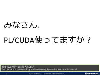 みなさん、
PL/CUDA使ってますか？
Hello guys. Are you using PL/CUDA?
This caption is not automatic by machine-learning. I preliminary write up by manual.
PGconf.ASIA 2018 LT - In-database Analytics using GPU2
 