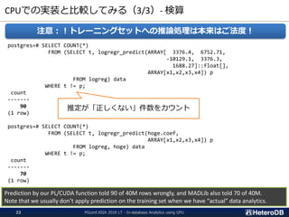 CPUでの実装と比較してみる（3/3）- 検算
注意：！トレーニングセットへの推論処理は本来はご法度！
postgres=# SELECT COUNT(*)
FROM (SELECT t, logregr_predict(ARRAY[ 3376.4, 6752.71,
-10129.1, 3376.3,
1688.27]::float[],
ARRAY[x1,x2,x3,x4]) p
FROM logreg) data
WHERE t != p;
count
-------
90
(1 row)
postgres=# SELECT COUNT(*)
FROM (SELECT t, logregr_predict(hoge.coef,
ARRAY[x1,x2,x3,x4]) p
FROM logreg, hoge) data
WHERE t != p;
count
-------
70
(1 row)
Prediction by our PL/CUDA function told 90 of 40M rows wrongly, and MADLib also told 70 of 40M.
Note that we usually don’t apply prediction on the training set when we have “actual” data analytics.
推定が「正しくない」件数をカウント
PGconf.ASIA 2018 LT - In-database Analytics using GPU22
 