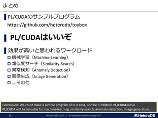 まとめ
▌PL/CUDAのサンプルプログラム
https://github.com/heterodb/toybox
▌ PL/CUDAはいいぞ
▌効果が高いと思われるワークロード
 機械学習（Machine-Learning）
 類似度サーチ（Similarity-Search）
 異常検知（Anomaly Detection）
 画像生成（Image Generation）
 ....その他
Conclusion: We could make a sample program of PL/CUDA, and be published. PL/CUDA is fun.
PL/CUDA will be valuable for machine-learning, similarity-search, anomaly-detection, image generation, ...
PGconf.ASIA 2018 LT - In-database Analytics using GPU23
 