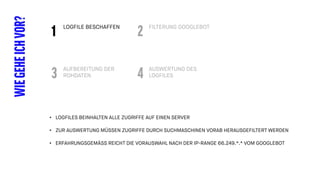 LOGFILE BESCHAFFEN
WIEGEHEICHVOR? FILTERUNG GOOGLEBOT
1 2
AUFBEREITUNG DER
ROHDATEN
AUSWERTUNG DES
LOGFILES3 4
• LOGFILES BEINHALTEN ALLE ZUGRIFFE AUF EINEN SERVER
• ZUR AUSWERTUNG MÜSSEN ZUGRIFFE DURCH SUCHMASCHINEN VORAB HERAUSGEFILTERT WERDEN
• ERFAHRUNGSGEMÄSS REICHT DIE VORAUSWAHL NACH DER IP-RANGE 66.249.*.* VOM GOOGLEBOT
 