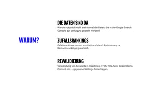 WARUM?
DIEDATENSINDDA
Warum nutze ich nicht erst einmal die Daten, die in der Google Search
Console zur Verfügung gestellt werden?
ZUFALLSRANKINGS
Zufallsrankings werden ermittelt und durch Optimierung zu
Bestandsrankings gewandelt.
REVALIDIERUNG
Verwendung von Keywords in Headlines, HTML-Title, Meta Descriptions,
Content etc. – gegebene Settings hinterfragen.
 