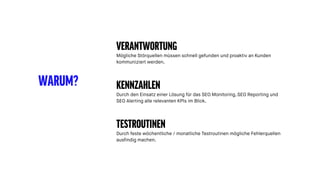 WARUM?
VERANTWORTUNG
Mögliche Störquellen müssen schnell gefunden und proaktiv an Kunden
kommuniziert werden.
KENNZAHLEN
Durch den Einsatz einer Lösung für das SEO Monitoring, SEO Reporting und
SEO Alerting alle relevanten KPIs im Blick.
TESTROUTINEN
Durch feste wöchentliche / monatliche Testroutinen mögliche Fehlerquellen
ausfindig machen.
 
