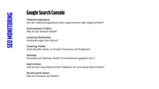 SEOMONITORING GoogleSearchConsole
Indexierungsstatus
Hat der Indexierungsstatus stark zugenommen oder abgenommen?
Suchanalyse (Traffic)
Wie ist der Verlauf? Abfall?
Crawling-Statistiken
Veränderungen des Status?
Crawling-Fehler
Sind aktuelle Fehler zu finden? Hinweise auf Probleme?
Sitemap
Hinweise auf Sitemap-Fehler? Erreichbarkeit gegeben etc.?
Nachrichten
Gibt es hier neue Nachrichten? Welcher Art sind diese Nachrichten?
Strukturierte Daten
Gibt es Hinweise auf Fehler?
 