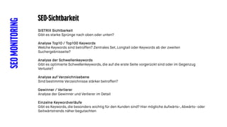 SEOMONITORING SEO-Sichtbarkeit
SISTRIX Sichtbarkeit
Gibt es starke Sprünge nach oben oder unten?
Analyse Top10 / Top100 Keywords
Welche Keywords sind betroffen? Zentrales Set, Longtail oder Keywords ab der zweiten
Suchergebnisseite?
Analyse der Schwellenkeywords
Gibt es optimierte Schwellenkeywords, die auf die erste Seite vorgerückt sind oder im Gegenzug
Verluste?
Analyse auf Verzeichnisebene
Sind bestimmte Verzeichnisse stärker betroffen?
Gewinner / Verlierer
Analyse der Gewinner und Verlierer im Detail
Einzelne Keywordverläufe
Gibt es Keywords, die besonders wichtig für den Kunden sind? Hier mögliche Aufwärts-, Abwärts- oder
Seitwärtstrends näher begutachten
 