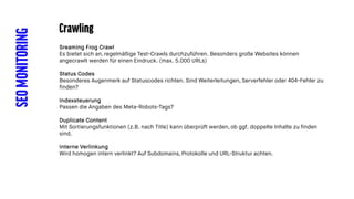 SEOMONITORING Crawling
Sreaming Frog Crawl
Es bietet sich an, regelmäßige Test-Crawls durchzuführen. Besonders große Websites können
angecrawlt werden für einen Eindruck. (max. 5.000 URLs)
Status Codes
Besonderes Augenmerk auf Statuscodes richten. Sind Weiterleitungen, Serverfehler oder 404-Fehler zu
finden?
Indexsteuerung
Passen die Angaben des Meta-Robots-Tags?
Duplicate Content
Mit Sortierungsfunktionen (z.B. nach Title) kann überprüft werden, ob ggf. doppelte Inhalte zu finden
sind.
Interne Verlinkung
Wird homogen intern verlinkt? Auf Subdomains, Protokolle und URL-Struktur achten.
 