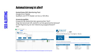 SEOALERTING Automatisierungistalles!!
Kostenfreies SEO-Monitoring-Tool:
Google Drive Tabelle
Quelltext und HTTP-Header von bis zu 100 URLs
Anwendungsfälle:
Entspricht der Seitentitel dem gewünschten Text?
Zeigt die Canonical-URL weiterhin auf die gewünschte Adresse?
Ist die Paginierung von der Indexierung ausgeschlossen?
usw.
https://www.trustagents.de/unternehmen/tools/onpage-monitoring-tool
 