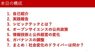 本日の構成
2
1. 自己紹介
2. 実践報告
3. シビックテックとは？
4. オープンサイエンスの公共政策
5. 情報技術と公共経営の変化
6. ガバナンスの調整
7. まとめ：社会変化のドライバーは何か？
 