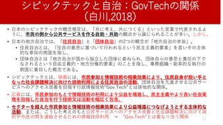 シビックテックと自治：GovTechの関係
（白川,2018）
• 日本のシビックテックの概念規定は、「共に考え、共につくる」といった言葉で代表されるよ
うに、市民の側から公共サービスを作る自助・共助の観点から論じられることが多い。しかし、
• 日本の地方自治では、「住民自治」と「団体自治」の2つの概念が「地方自治の本旨」。
• 住民自治とは、「住民の意思に基づいて行われるという民主主義的要素」を言いその主体
的な参加の側面を指し、
• 団体自治とは「地方自治が国から独立した団体に委ねられ、団体自らの意思と責任の下で
なされるという自由主義的・地方分権的要素」のことを指し、事務組織・能率的な執行の
側面に着目した概念である。
• シビックテックとは、狭義には、市民参加と情報技術の相乗効果により、住民自身が担い手と
なった社会課題解決に向けた技術利用による住民自治の活動。団体自治を亢進させる公共サー
ビスへのアクセス改善を目指す行政情報技術“Gov.Tech”とは排他的な関係。
• 広義には、市民参加のもとで情報技術の利用により公益を増進し、民主主義やより良い社会実
現を目指した自治を行う技術又は活動を幅広く包含。
• セクターを超えた市民参加と情報技術の相乗効果により公益増進につなげようとする主体的な
活動、または、こうした考えのもと公共サービスへのアクセス改善と社会課題解決に向けて政
府や市民の間を連結させるための情報技術利用 ⇒ “Gov.Tech”とは重なり合う関係 21
 
