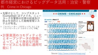 都市経営におけるビッグデータ活用：治安・警察
例 Crime in Chicago
• 先駆けとして、コンプスタット
(CompStat) はアメリカ、ニュー
ヨーク市警察の犯罪の削減及び
防止を目的とした戦略管理シス
テムが有名。
• 「コンピューター・スタティック」もしくは
「コンパレーティブ・スタティック」の略。
• 計算資源のコモディティ化
とオープンデータの整備に
よって、より身近な行政
サービスにも容易に適用可
能に！
Source: http://www.crimeinchicago.org/
28
 