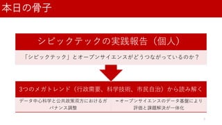 本日の骨子
3つのメガトレンド（行政需要、科学技術、市民自治）から読み解く
データ中心科学と公共政策双方におけるガ
バナンス調整
＝オープンサイエンスのデータ基盤により
評価と課題解決が一体化
シビックテックの実践報告（個人）
「シビックテック」とオープンサイエンスがどうつながっているのか？
3
 