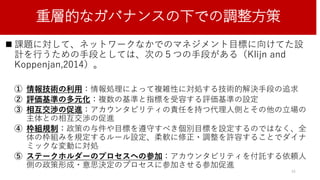 重層的なガバナンスの下での調整方策
 課題に対して、ネットワークなかでのマネジメント目標に向けてた設
計を行うための手段としては、次の５つの手段がある（Klijn and
Koppenjan,2014）。
① 情報技術の利用：情報処理によって複雑性に対処する技術的解決手段の追求
② 評価基準の多元化：複数の基準と指標を受容する評価基準の設定
③ 相互交渉の促進：アカウンタビリティの責任を持つ代理人側とその他の立場の
主体との相互交渉の促進
④ 枠組規制：政策の与件や目標を遵守すべき個別目標を設定するのではなく、全
体の枠組みを規定するルール設定、柔軟に修正・調整を許容することでダイナ
ミックな変動に対処
⑤ ステークホルダーのプロセスへの参加：アカウンタビリティを付託する依頼人
側の政策形成・意思決定のプロセスに参加させる参加促進
34
 
