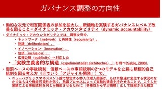 ガバナンス調整の方向性
• 動的な次元で利害関係者の参加を拡大し，新機軸を実験するガバナンスレベルで改
善を図ること＝ダイナミック・アカウンタビリティ（dynamic accountability）
• ダイナミック・アカウンタビリティでは，調整次元を，
• ネットワーク（network）と再帰性（recursivity），
• 熟議（deliberlaton），
• イノベーション（innovation），
• 包摂（inclusion），
• 広報公聴（publicity）へ対応した
• 「実験主義者的な構造（expelimentalist architechre）」を持つ(Sable, 2008)。
• 懲罰ベースの事後統制，信頼ベースの事前統制の2つのモデルを止揚し積極的自己
統制を図る考え方（ITでいう「アジャイル開発」）で，
• ニューパブリックマネジメント論で想定する本人代理人関係が，もはや急速に変化する状況のな
かではもはや機能可能性が低く，熟議プロセスによって実験的構造を持たせることで，こうした
業績による事後統制を何とか機能させるために「多様性から学ぶ機構」として提案された概念35
 