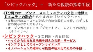 「シビックハック」＝ 新たな仮説の探索手段
• IT分野のオープンソースコミュニティの文化×地縁コ
ミュニティの融合から生まれた「シビックハック」
• 多様な行政ニーズへの対応を自律分散的に実現。必ずしも
官の関与はなくてもよい。
• オープンガバメント⇒「プラットフォームとしての政府」
（オライリー）
•シビックハック＝２次利用・再目的化
• ハックから生まれる地縁を超えた共助・サービス
• インフラとしてのオープンサイエンス
• イノベーションの確率と可能性の極大化のための手段 40
 