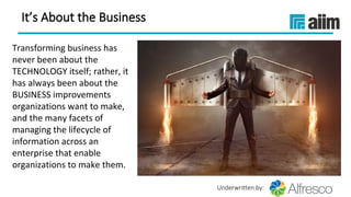 Underwritten by:
It’s About the Business
 
Transforming business has 
never been about the 
TECHNOLOGY itself; rather, it 
has always been about the 
BUSINESS improvements 
organizations want to make, 
and the many facets of 
managing the lifecycle of 
information across an 
enterprise that enable 
organizations to make them.
 