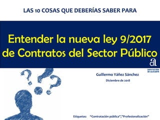 Entender la nueva ley 9/2017
de Contratos del Sector Público
Guillermo Yáñez Sánchez
Diciembre de 2018
LAS 10 COSAS QUE DEBERÍAS SABER PARA
Etiquetas: “Contratación pública”,”Profesionalización”
 