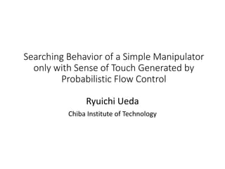 Searching Behavior of a Simple Manipulator
only with Sense of Touch Generated by
Probabilistic Flow Control
Ryuichi Ueda
Chiba Institute of Technology
 