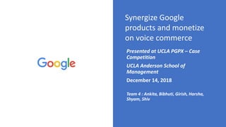 Synergize Google
products and monetize
on voice commerce
Presented at UCLA PGPX – Case
Competition
UCLA Anderson School of
Management
December 14, 2018
Team 4 : Ankita, Bibhuti, Girish, Harsha,
Shyam, Shiv
 