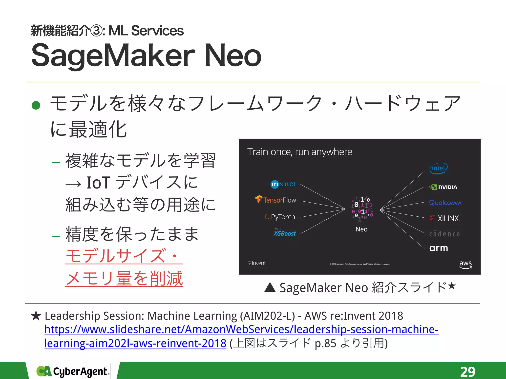 l
−
→ IoT
−
29
© 2018, Amazon Web Services, Inc. or its affiliates. All rights reserved.
Train once, run anywhere
Leadership Session: Machine Learning (AIM202-L) - AWS re:Invent 2018
https://www.slideshare.net/AmazonWebServices/leadership-session-machine-
learning-aim202l-aws-reinvent-2018 ( p.85 )
SageMaker Neo
 