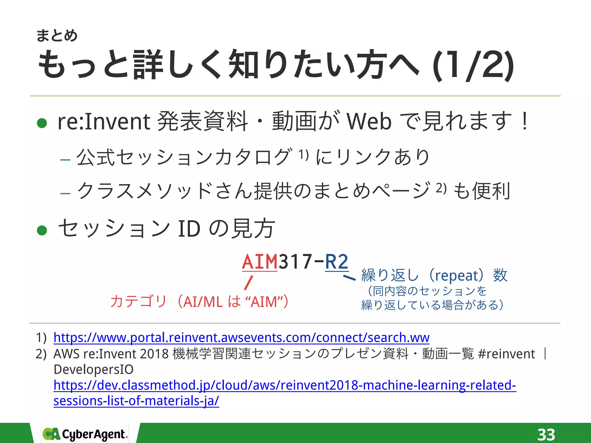 l re:Invent Web
− 1)
− 2)
l ID
33
1) https://www.portal.reinvent.awsevents.com/connect/search.ww
2) AWS re:Invent 2018 #reinvent
DevelopersIO
https://dev.classmethod.jp/cloud/aws/reinvent2018-machine-learning-related-
sessions-list-of-materials-ja/
AIM317-R2
AI/ML “AIM”
repeat
 