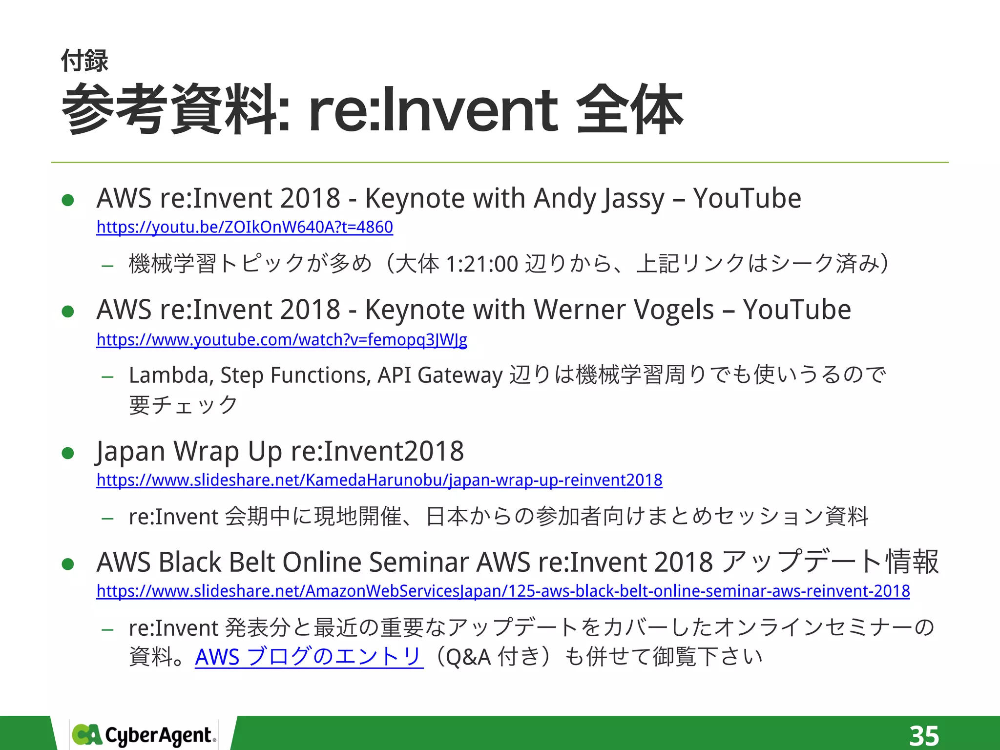 l AWS re:Invent 2018 - Keynote with Andy Jassy – YouTube
https://youtu.be/ZOIkOnW640A?t=4860
− 1:21:00
l AWS re:Invent 2018 - Keynote with Werner Vogels – YouTube
https://www.youtube.com/watch?v=femopq3JWJg
− Lambda, Step Functions, API Gateway
l Japan Wrap Up re:Invent2018
https://www.slideshare.net/KamedaHarunobu/japan-wrap-up-reinvent2018
− re:Invent
l AWS Black Belt Online Seminar AWS re:Invent 2018
https://www.slideshare.net/AmazonWebServicesJapan/125-aws-black-belt-online-seminar-aws-reinvent-2018
− re:Invent
AWS Q&A
35
 