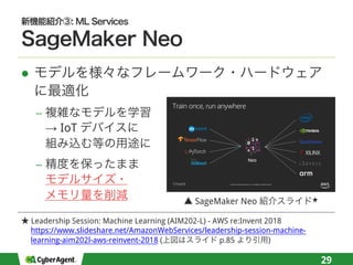 l
−
→ IoT
−
29
© 2018, Amazon Web Services, Inc. or its affiliates. All rights reserved.
Train once, run anywhere
Leadership Session: Machine Learning (AIM202-L) - AWS re:Invent 2018
https://www.slideshare.net/AmazonWebServices/leadership-session-machine-
learning-aim202l-aws-reinvent-2018 ( p.85 )
SageMaker Neo
 
