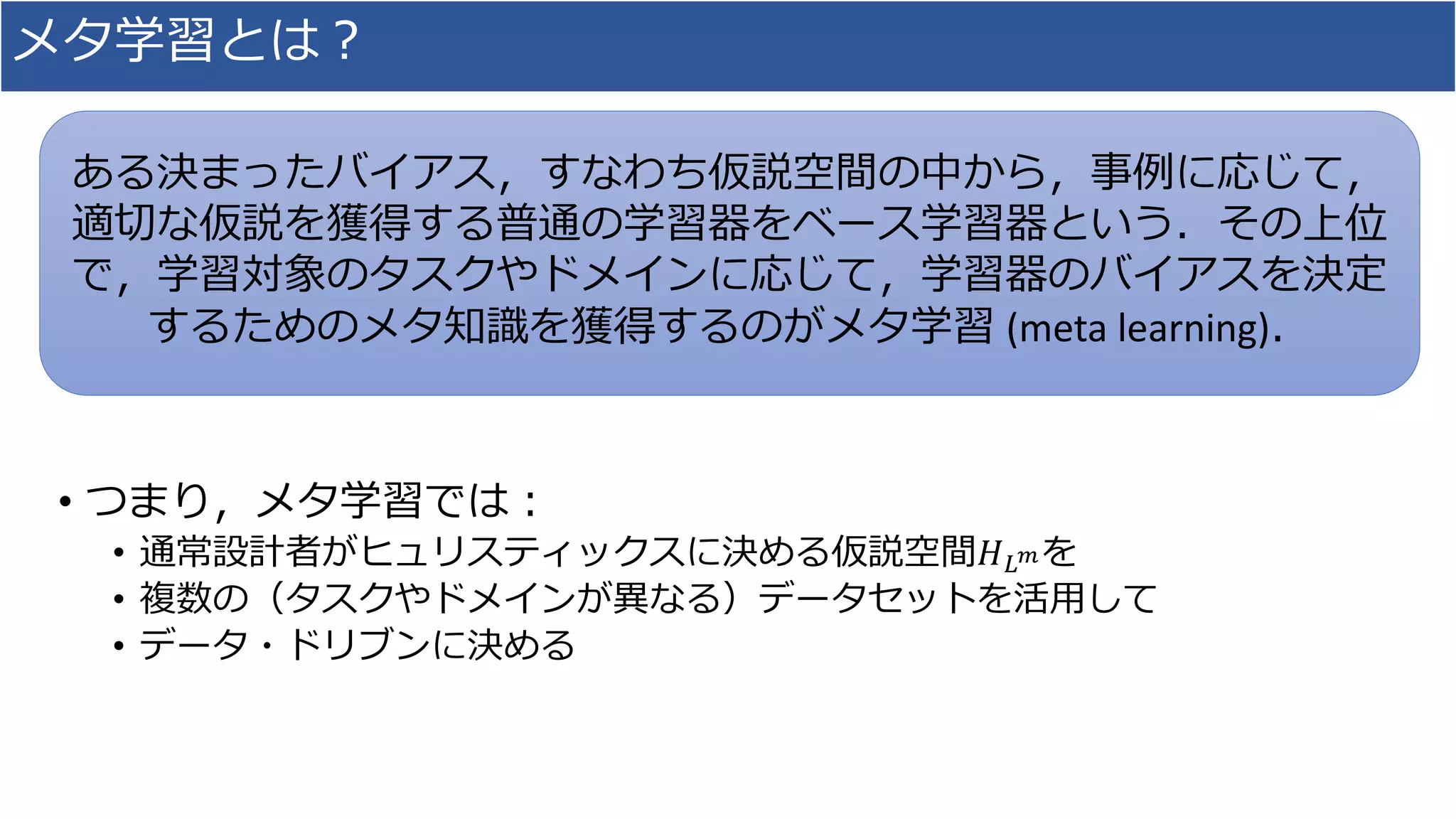 メタ学習とは？
• つまり，メタ学習では：
• 通常設計者がヒュリスティックスに決める仮説空間𝐻 𝐿 𝑚を
• 複数の（タスクやドメインが異なる）データセットを活用して
• データ・ドリブンに決める
ある決まったバイアス，すなわち仮説空間の中から，事例に応じて，
適切な仮説を獲得する普通の学習器をベース学習器という．その上位
で，学習対象のタスクやドメインに応じて，学習器のバイアスを決定
するためのメタ知識を獲得するのがメタ学習 (meta learning)．
 