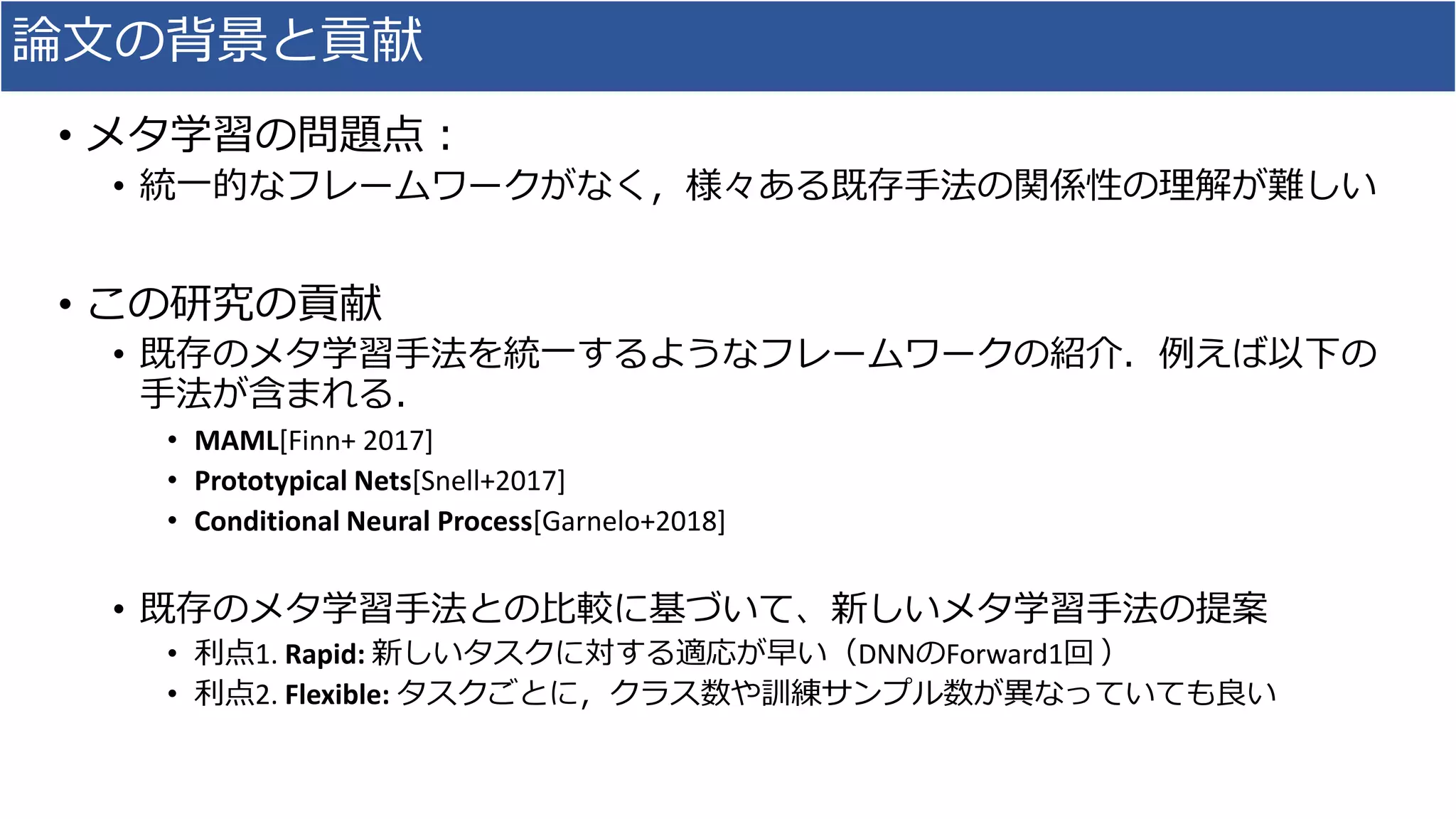 論文の背景と貢献
• メタ学習の問題点：
• 統一的なフレームワークがなく，様々ある既存手法の関係性の理解が難しい
• この研究の貢献
• 既存のメタ学習手法を統一するようなフレームワークの紹介．例えば以下の
手法が含まれる．
• MAML[Finn+ 2017]
• Prototypical Nets[Snell+2017]
• Conditional Neural Process[Garnelo+2018]
• 既存のメタ学習手法との比較に基づいて、新しいメタ学習手法の提案
• 利点1. Rapid: 新しいタスクに対する適応が早い（DNNのForward1回 ）
• 利点2. Flexible: タスクごとに，クラス数や訓練サンプル数が異なっていても良い
 