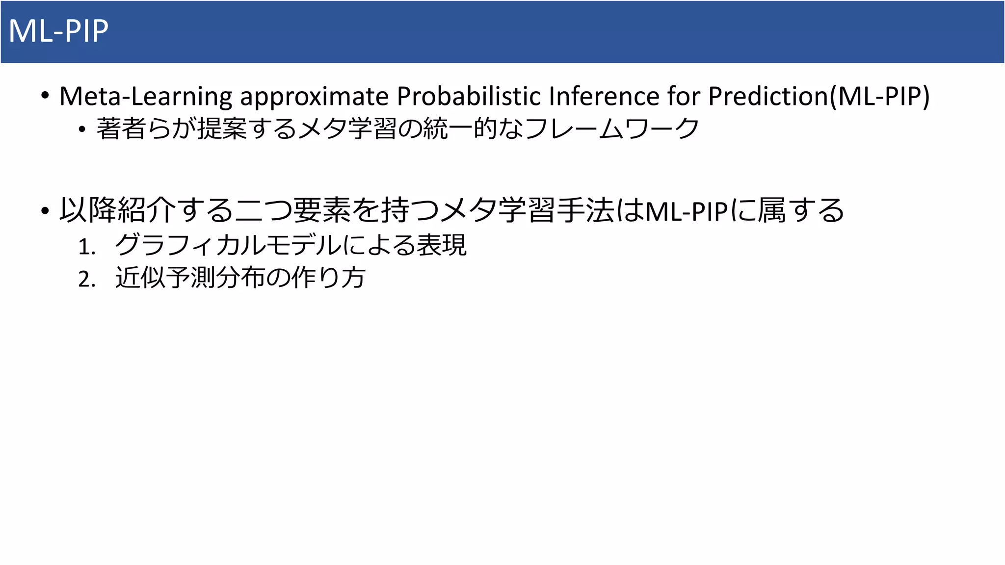 ML-PIP
• Meta-Learning approximate Probabilistic Inference for Prediction(ML-PIP)
• 著者らが提案するメタ学習の統一的なフレームワーク
• 以降紹介する二つ要素を持つメタ学習手法はML-PIPに属する
1. グラフィカルモデルによる表現
2. 近似予測分布の作り方
 