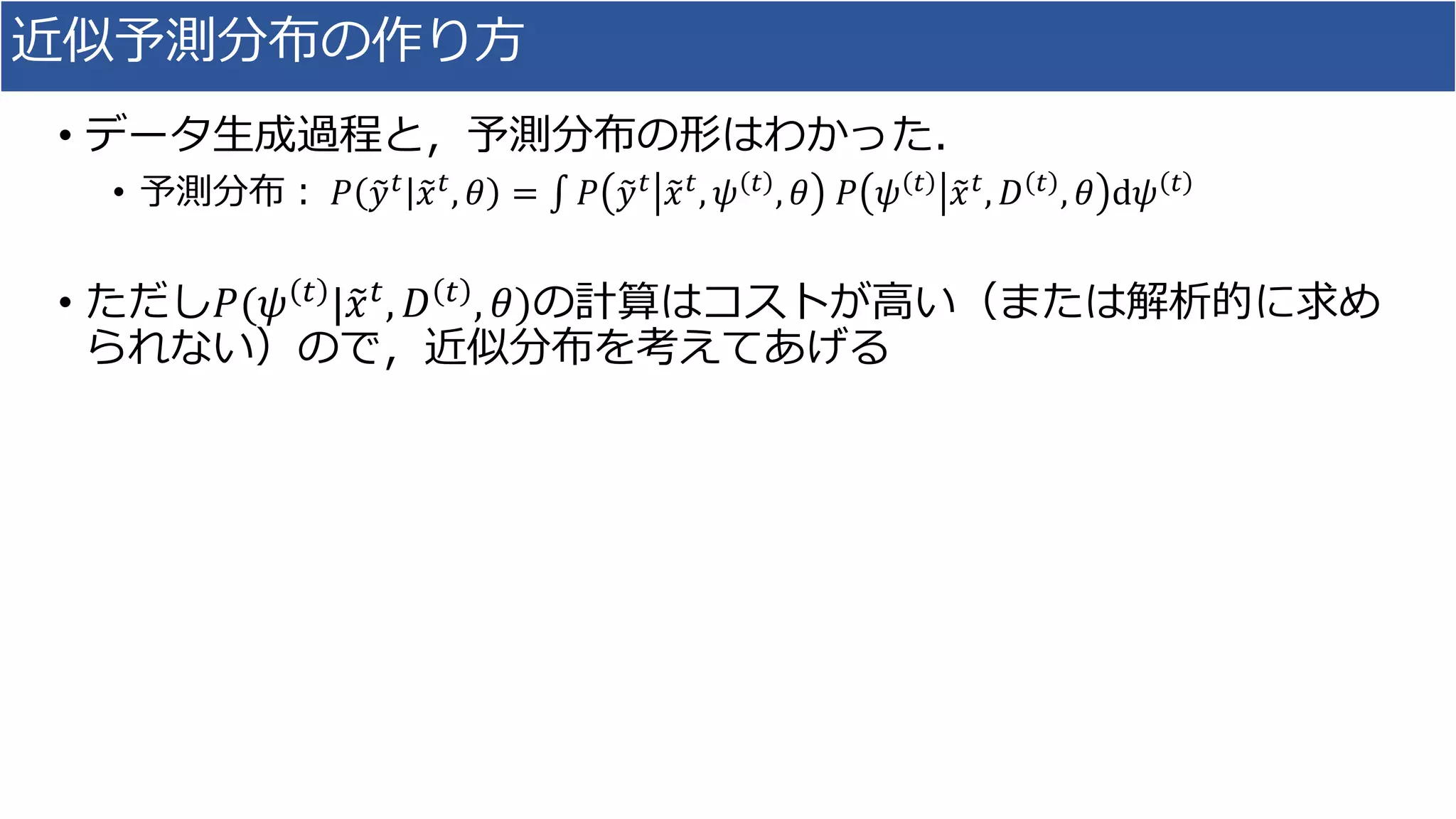近似予測分布の作り方
• データ生成過程と，予測分布の形はわかった．
• 予測分布： 𝑃 𝑦 𝑡 𝑥 𝑡, 𝜃 = 𝑃 𝑦 𝑡 𝑥 𝑡, 𝜓 𝑡 , 𝜃 𝑃 𝜓 𝑡 𝑥 𝑡, 𝐷 𝑡 , 𝜃 d𝜓 𝑡
• ただし𝑃(𝜓 𝑡 | 𝑥 𝑡, 𝐷 𝑡 , 𝜃)の計算はコストが高い（または解析的に求め
られない）ので，近似分布を考えてあげる
 