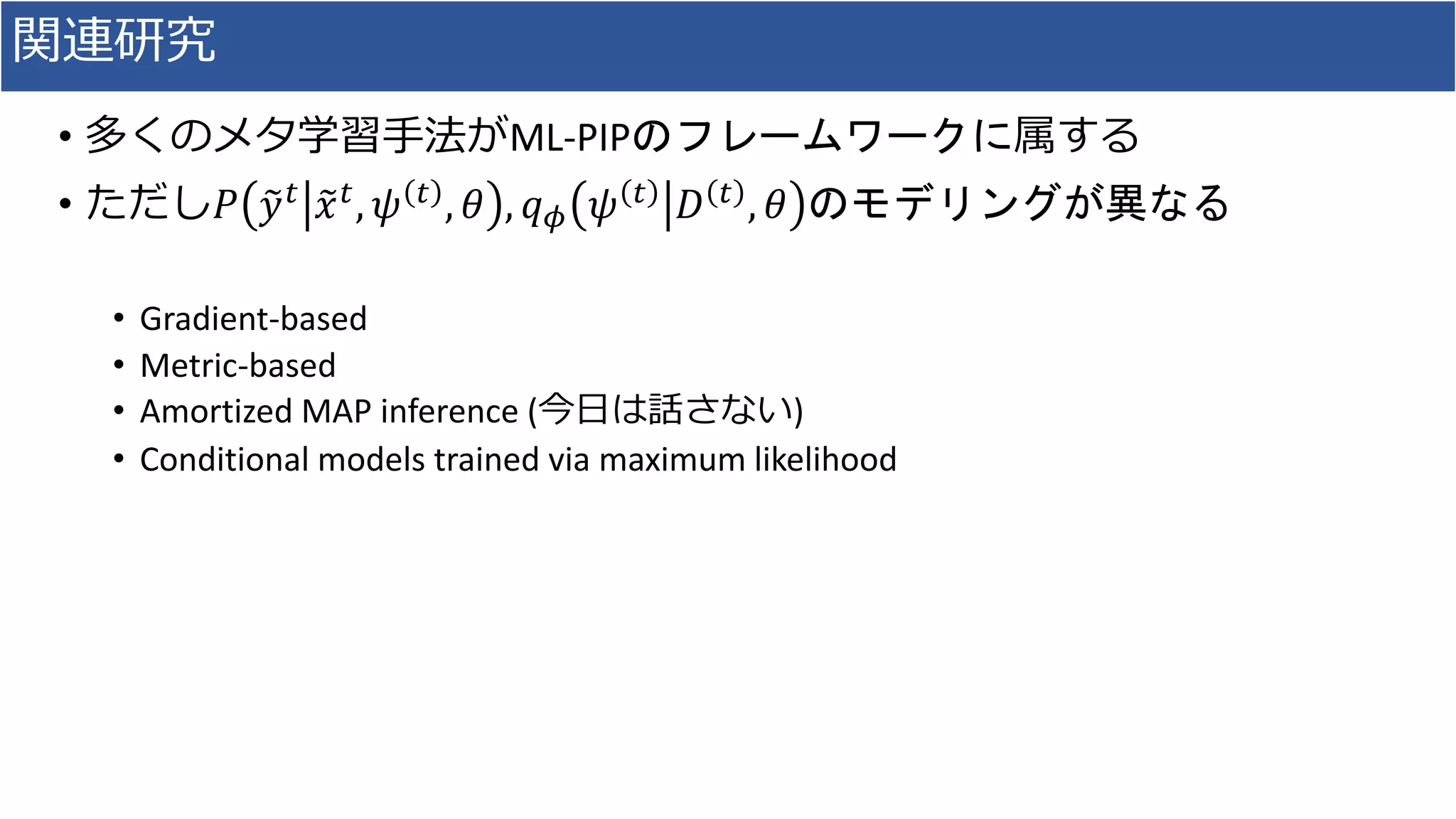 関連研究
• 多くのメタ学習手法がML-PIPのフレームワークに属する
• ただし𝑃 𝑦 𝑡 𝑥 𝑡, 𝜓 𝑡 , 𝜃 , 𝑞 𝜙 𝜓 𝑡 𝐷 𝑡 , 𝜃 のモデリングが異なる
• Gradient-based
• Metric-based
• Amortized MAP inference (今日は話さない)
• Conditional models trained via maximum likelihood
 